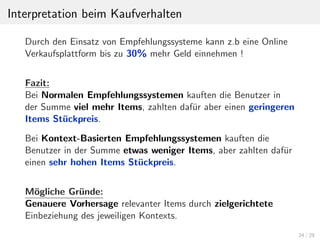Interpretation beim Kaufverhalten
Durch den Einsatz von Empfehlungssysteme kann z.b eine Online
Verkaufsplattform bis zu 30% mehr Geld einnehmen !
Fazit:
Bei Normalen Empfehlungssystemen kauften die Benutzer in
der Summe viel mehr Items, zahlten daf¨ur aber einen geringeren
Items St¨uckpreis.
Bei Kontext-Basierten Empfehlungssystemen kauften die
Benutzer in der Summe etwas weniger Items, aber zahlten daf¨ur
einen sehr hohen Items St¨uckpreis.
M¨ogliche Gr¨unde:
Genauere Vorhersage relevanter Items durch zielgerichtete
Einbeziehung des jeweiligen Kontexts.
24 / 29
 
