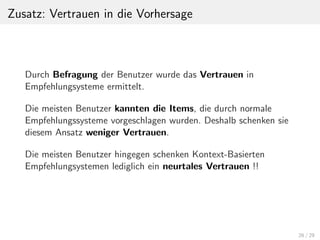 Zusatz: Vertrauen in die Vorhersage
Durch Befragung der Benutzer wurde das Vertrauen in
Empfehlungsysteme ermittelt.
Die meisten Benutzer kannten die Items, die durch normale
Empfehlungssysteme vorgeschlagen wurden. Deshalb schenken sie
diesem Ansatz weniger Vertrauen.
Die meisten Benutzer hingegen schenken Kontext-Basierten
Empfehlungsystemen lediglich ein neurtales Vertrauen !!
26 / 29
 