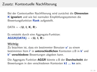 Zusatz: Kontextuelle Nachﬁlterung
Bei der Contextuellen Nachﬁlterung wird zun¨achst die Dimension
K ignoriert und wie bei normalen Empfehlungssystemen die
Bewertungsfunktion Rank aufgestellt.
DATA = <U, I, K, R>
Es entsteht durch eine Aggregats-Funktion:
AGGR(DATA) = <U, I, R>
Wichtig:
Zu beachten ist, dass ein bestimmter Benutzer u’ zu einem
bestimmten Item i’ in unterschiedlichen Kontexten z.B in k’ und
k” verschiedene Bewertungen abgeben kann.
Die Aggregats Funktion AGGR k¨onnte z.B der Durchschnitt der
Bewertungen in den verschiedenen Kontexten k1 ... kn sein.
27 / 29
 