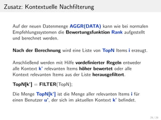Zusatz: Kontextuelle Nachﬁlterung
Auf der neuen Datenmenge AGGR(DATA) kann wie bei normalen
Empfehlungssystemen die Bewertungsfunktion Rank aufgestellt
und berechnet werden.
Nach der Berechnung wird eine Liste von TopN Items i erzeugt.
Anschließend werden mit Hilfe vordeﬁnierter Regeln entweder
alle Kontext k’ relevanten Items h¨oher bewertet oder alle
Kontext relevanten Items aus der Liste herausgeﬁltert.
TopN[k’] = FILTER(TopN);
Die Menge TopN[k’] ist die Menge aller relevanten Items i f¨ur
einen Benutzer u’, der sich im aktuellen Kontext k’ beﬁndet.
29 / 29
 