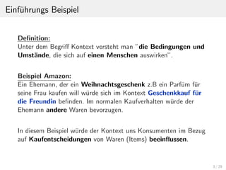 Einf¨uhrungs Beispiel
Deﬁnition:
Unter dem Begriﬀ Kontext versteht man ”die Bedingungen und
Umst¨ande, die sich auf einen Menschen auswirken”.
Beispiel Amazon:
Ein Ehemann, der ein Weihnachtsgeschenk z.B ein Parf¨um f¨ur
seine Frau kaufen will w¨urde sich im Kontext Geschenkkauf f¨ur
die Freundin beﬁnden. Im normalen Kaufverhalten w¨urde der
Ehemann andere Waren bevorzugen.
In diesem Beispiel w¨urde der Kontext uns Konsumenten im Bezug
auf Kaufentscheidungen von Waren (Items) beeinﬂussen.
3 / 29
 