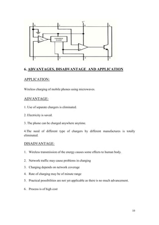 10 
6. ADVANTAGES, DISADVANTAGE AND APPLICATION 
APPLICATION: 
Wireless charging of mobile phones using microwaves. 
ADVANTAGE: 
1. Use of separate chargers is eliminated. 
2. Electricity is saved. 
3. The phone can be charged anywhere anytime. 
4.The need of different type of chargers by different manufactures is totally eliminated. 
DISADVANTAGE: 
1. Wireless transmission of the energy causes some effects to human body. 
2. Network traffic may cause problems in charging 
3. Charging depends on network coverage 
4. Rate of charging may be of minute range 
5. Practical possibilities are not yet applicable as there is no much advancement. 
6. Process is of high cost 
 