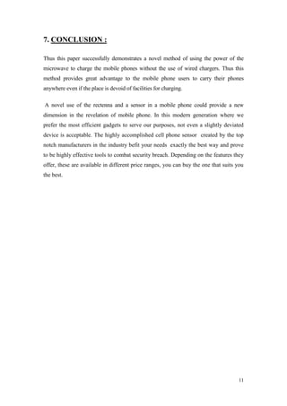 11 
7. CONCLUSION : 
Thus this paper successfully demonstrates a novel method of using the power of the microwave to charge the mobile phones without the use of wired chargers. Thus this method provides great advantage to the mobile phone users to carry their phones anywhere even if the place is devoid of facilities for charging. 
A novel use of the rectenna and a sensor in a mobile phone could provide a new dimension in the revelation of mobile phone. In this modern generation where we prefer the most efficient gadgets to serve our purposes, not even a slightly deviated device is acceptable. The highly accomplished cell phone sensor created by the top notch manufacturers in the industry befit your needs exactly the best way and prove to be highly effective tools to combat security breach. Depending on the features they offer, these are available in different price ranges, you can buy the one that suits you the best. 
 
