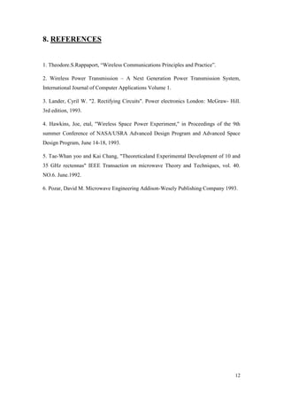 12 
8. REFERENCES 
1. Theodore.S.Rappaport, “Wireless Communications Principles and Practice”. 
2. Wireless Power Transmission – A Next Generation Power Transmission System, International Journal of Computer Applications Volume 1. 
3. Lander, Cyril W. "2. Rectifying Circuits". Power electronics London: McGraw- Hill. 3rd edition, 1993. 
4. Hawkins, Joe, etal, "Wireless Space Power Experiment," in Proceedings of the 9th summer Conference of NASA/USRA Advanced Design Program and Advanced Space Design Program, June 14-18, 1993. 
5. Tae-Whan yoo and Kai Chang, "Theoreticaland Experimental Development of 10 and 35 GHz rectennas" IEEE Transaction on microwave Theory and Techniques, vol. 40. NO.6. June.1992. 
6. Pozar, David M. Microwave Engineering Addison-Wesely Publishing Company 1993. 
