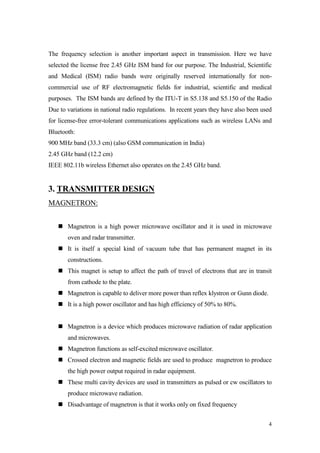4 
The frequency selection is another important aspect in transmission. Here we have selected the license free 2.45 GHz ISM band for our purpose. The Industrial, Scientific and Medical (ISM) radio bands were originally reserved internationally for non- commercial use of RF electromagnetic fields for industrial, scientific and medical purposes. The ISM bands are defined by the ITU-T in S5.138 and S5.150 of the Radio Due to variations in national radio regulations. In recent years they have also been used for license-free error-tolerant communications applications such as wireless LANs and Bluetooth: 
900 MHz band (33.3 cm) (also GSM communication in India) 
2.45 GHz band (12.2 cm) 
IEEE 802.11b wireless Ethernet also operates on the 2.45 GHz band. 
3. TRANSMITTER DESIGN 
MAGNETRON: 
 Magnetron is a high power microwave oscillator and it is used in microwave oven and radar transmitter. 
 It is itself a special kind of vacuum tube that has permanent magnet in its constructions. 
 This magnet is setup to affect the path of travel of electrons that are in transit from cathode to the plate. 
 Magnetron is capable to deliver more power than reflex klystron or Gunn diode. 
 It is a high power oscillator and has high efficiency of 50% to 80%. 
 Magnetron is a device which produces microwave radiation of radar application and microwaves. 
 Magnetron functions as self-excited microwave oscillator. 
 Crossed electron and magnetic fields are used to produce magnetron to produce the high power output required in radar equipment. 
 These multi cavity devices are used in transmitters as pulsed or cw oscillators to produce microwave radiation. 
 Disadvantage of magnetron is that it works only on fixed frequency  