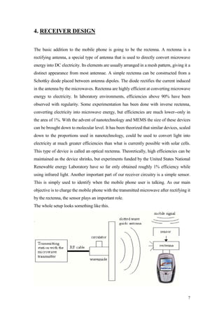 7 
4. RECEIVER DESIGN 
The basic addition to the mobile phone is going to be the rectenna. A rectenna is a rectifying antenna, a special type of antenna that is used to directly convert microwave energy into DC electricity. Its elements are usually arranged in a mesh pattern, giving it a distinct appearance from most antennae. A simple rectenna can be constructed from a Schottky diode placed between antenna dipoles. The diode rectifies the current induced in the antenna by the microwaves. Rectenna are highly efficient at converting microwave energy to electricity. In laboratory environments, efficiencies above 90% have been observed with regularity. Some experimentation has been done with inverse rectenna, converting electricity into microwave energy, but efficiencies are much lower--only in the area of 1%. With the advent of nanotechnology and MEMS the size of these devices can be brought down to molecular level. It has been theorized that similar devices, scaled down to the proportions used in nanotechnology, could be used to convert light into electricity at much greater efficiencies than what is currently possible with solar cells. This type of device is called an optical rectenna. Theoretically, high efficiencies can be maintained as the device shrinks, but experiments funded by the United States National Renewable energy Laboratory have so far only obtained roughly 1% efficiency while using infrared light. Another important part of our receiver circuitry is a simple sensor. This is simply used to identify when the mobile phone user is talking. As our main objective is to charge the mobile phone with the transmitted microwave after rectifying it by the rectenna, the sensor plays an important role. 
The whole setup looks something like this. 
 
