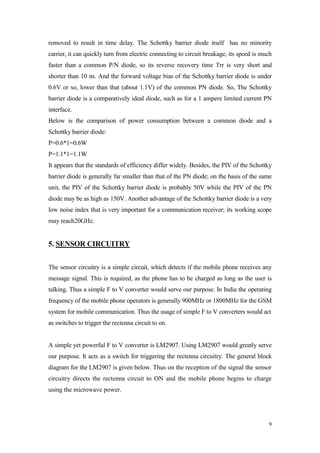 9 
removed to result in time delay. The Schottky barrier diode itself has no minority carrier, it can quickly turn from electric connecting to circuit breakage, its speed is much faster than a common P/N diode, so its reverse recovery time Trr is very short and shorter than 10 ns. And the forward voltage bias of the Schottky barrier diode is under 0.6V or so, lower than that (about 1.1V) of the common PN diode. So, The Schottky barrier diode is a comparatively ideal diode, such as for a 1 ampere limited current PN interface. 
Below is the comparison of power consumption between a common diode and a Schottky barrier diode: 
P=0.6*1=0.6W 
P=1.1*1=1.1W 
It appears that the standards of efficiency differ widely. Besides, the PIV of the Schottky barrier diode is generally far smaller than that of the PN diode; on the basis of the same unit, the PIV of the Schottky barrier diode is probably 50V while the PIV of the PN diode may be as high as 150V. Another advantage of the Schottky barrier diode is a very low noise index that is very important for a communication receiver; its working scope may reach20GHz. 
5. SENSOR CIRCUITRY 
The sensor circuitry is a simple circuit, which detects if the mobile phone receives any message signal. This is required, as the phone has to be charged as long as the user is talking. Thus a simple F to V converter would serve our purpose. In India the operating frequency of the mobile phone operators is generally 900MHz or 1800MHz for the GSM system for mobile communication. Thus the usage of simple F to V converters would act 
as switches to trigger the rectenna circuit to on. 
A simple yet powerful F to V converter is LM2907. Using LM2907 would greatly serve our purpose. It acts as a switch for triggering the rectenna circuitry. The general block diagram for the LM2907 is given below. Thus on the reception of the signal the sensor circuitry directs the rectenna circuit to ON and the mobile phone begins to charge using the microwave power.  