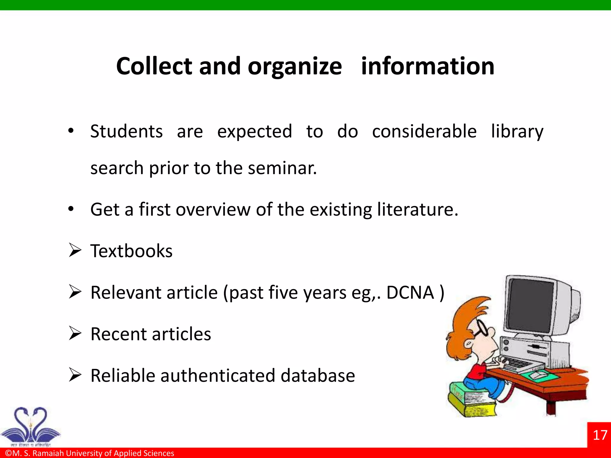 ©M. S. Ramaiah University of Applied Sciences
17
Collect and organize information
• Students are expected to do considerable library
search prior to the seminar.
• Get a first overview of the existing literature.
 Textbooks
 Relevant article (past five years eg,. DCNA )
 Recent articles
 Reliable authenticated database
 