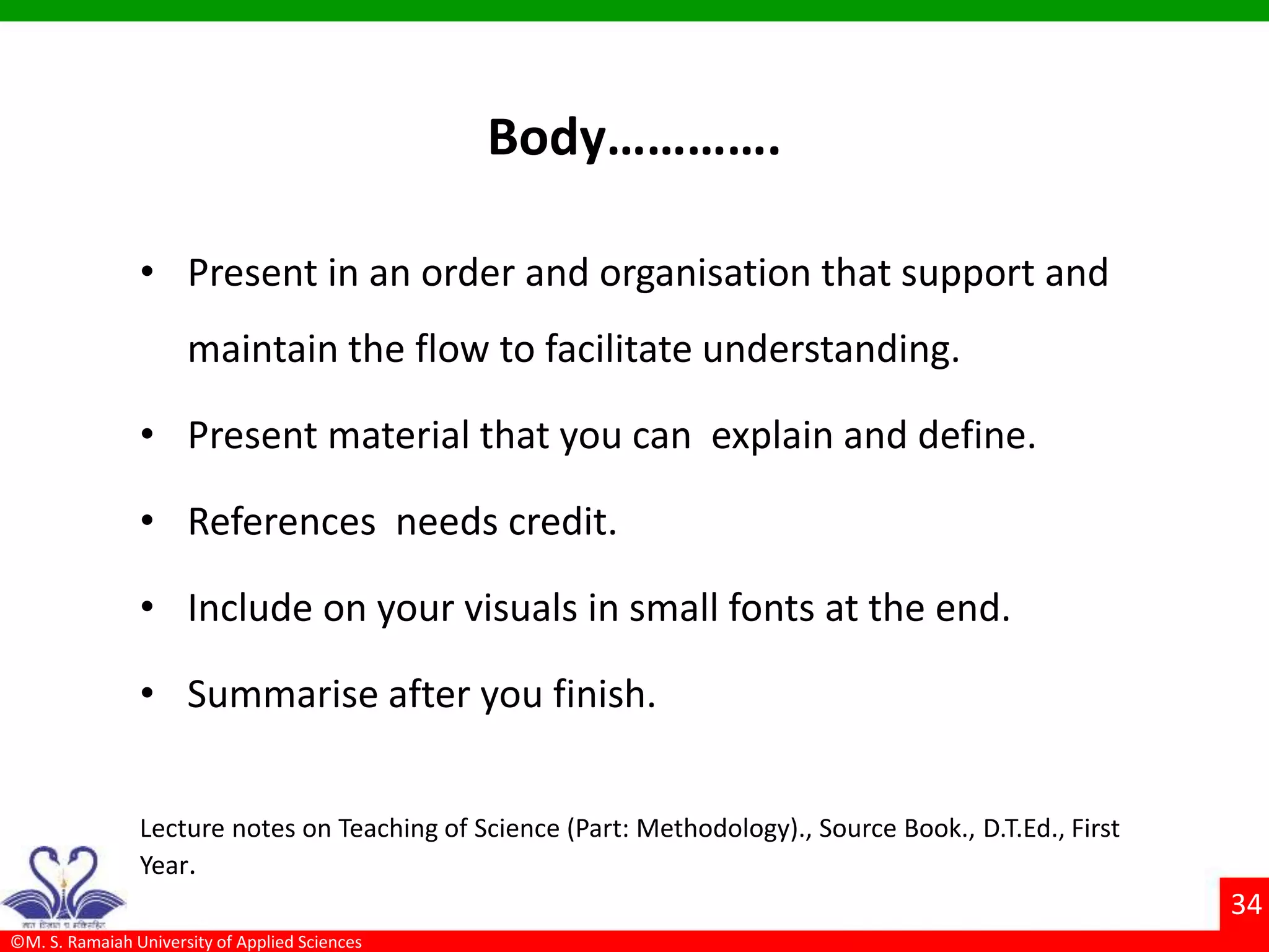 ©M. S. Ramaiah University of Applied Sciences
34
Body………….
• Present in an order and organisation that support and
maintain the flow to facilitate understanding.
• Present material that you can explain and define.
• References needs credit.
• Include on your visuals in small fonts at the end.
• Summarise after you finish.
Lecture notes on Teaching of Science (Part: Methodology)., Source Book., D.T.Ed., First
Year.
 