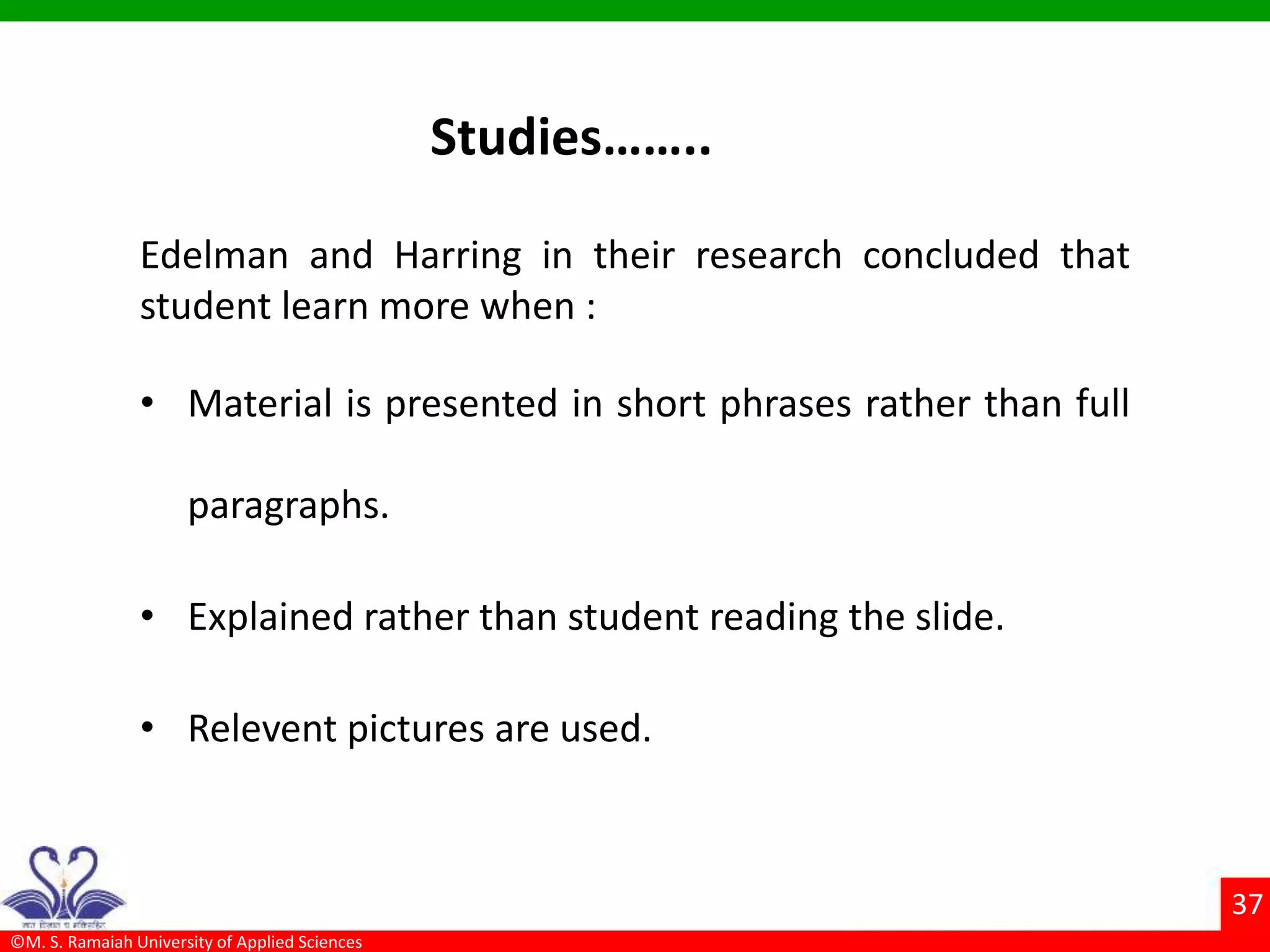 ©M. S. Ramaiah University of Applied Sciences
37
Studies……..
Edelman and Harring in their research concluded that
student learn more when :
• Material is presented in short phrases rather than full
paragraphs.
• Explained rather than student reading the slide.
• Relevent pictures are used.
 