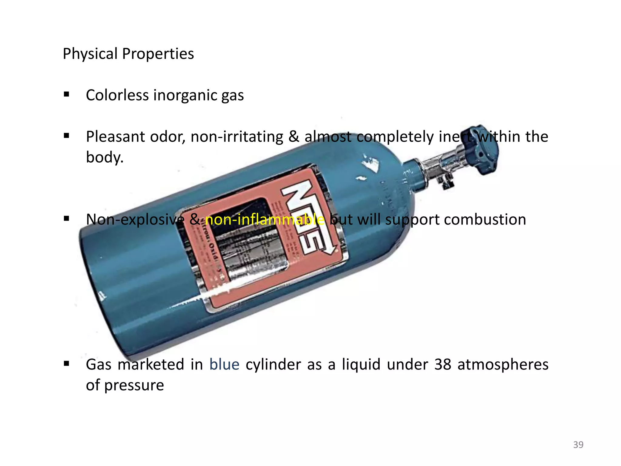 3939
Physical Properties
 Colorless inorganic gas
 Pleasant odor, non-irritating & almost completely inert within the
body.
 Non-explosive & non-inflammable but will support combustion
 Gas marketed in blue cylinder as a liquid under 38 atmospheres
of pressure
 