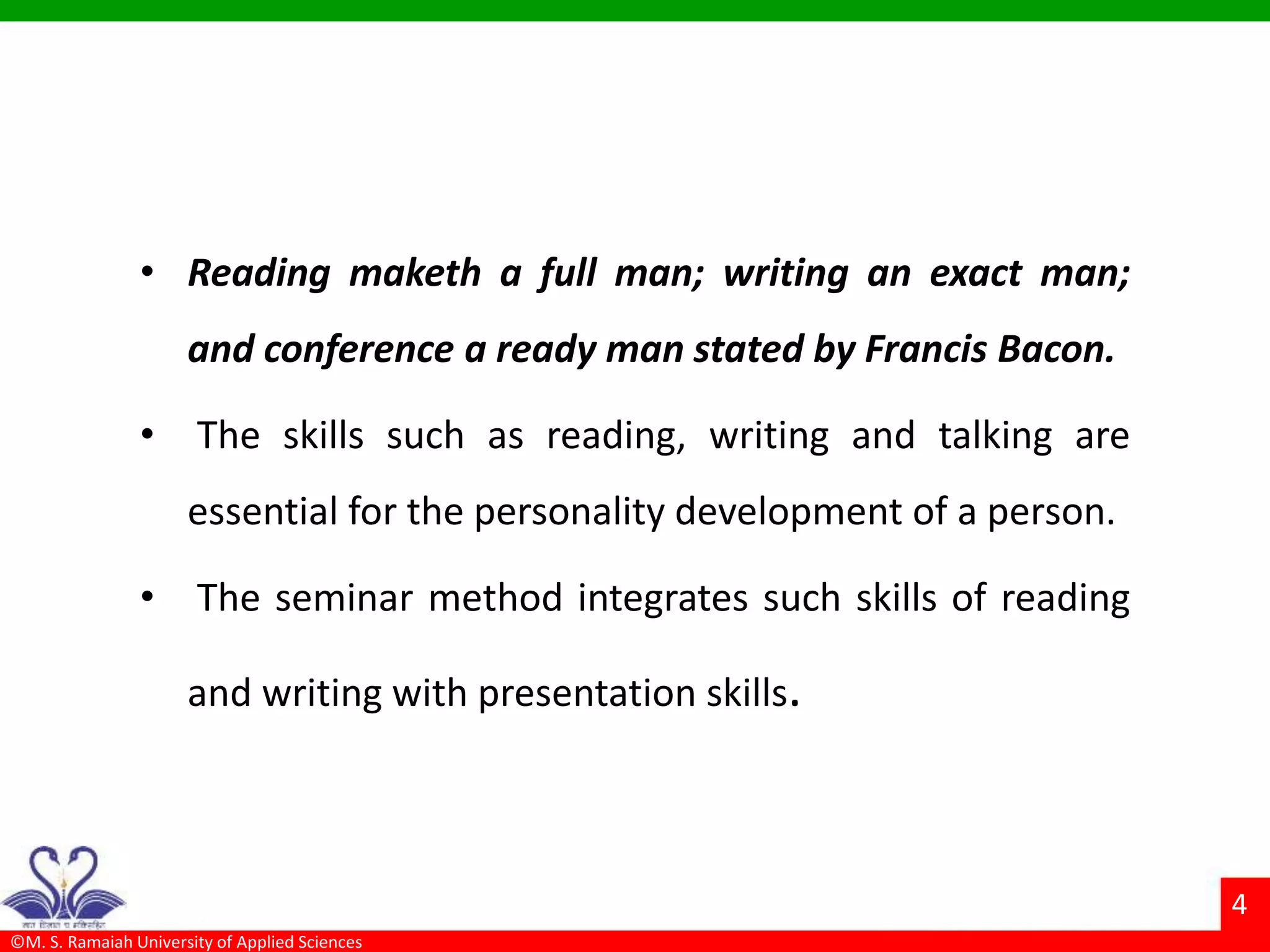 ©M. S. Ramaiah University of Applied Sciences
4
• Reading maketh a full man; writing an exact man;
and conference a ready man stated by Francis Bacon.
• The skills such as reading, writing and talking are
essential for the personality development of a person.
• The seminar method integrates such skills of reading
and writing with presentation skills.
 