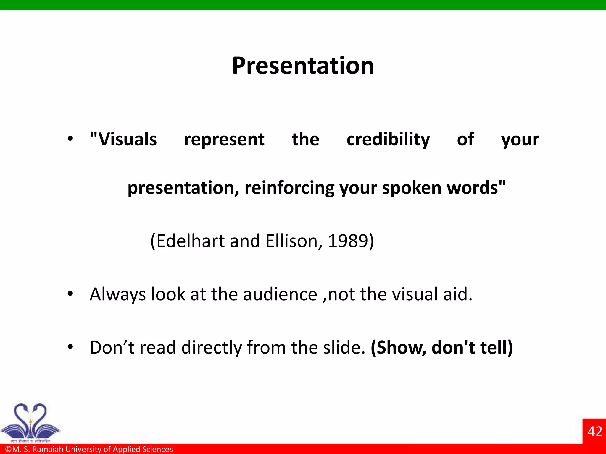 ©M. S. Ramaiah University of Applied Sciences
42
Presentation
• "Visuals represent the credibility of your
presentation, reinforcing your spoken words"
(Edelhart and Ellison, 1989)
• Always look at the audience ,not the visual aid.
• Don’t read directly from the slide. (Show, don't tell)
 