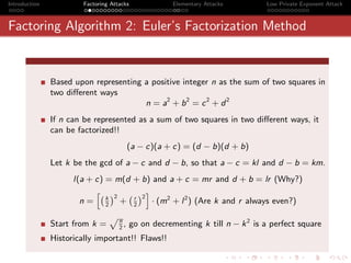 Introduction            Factoring Attacks             Elementary Attacks        Low Private Exponent Attack



Factoring Algorithm 2: Euler’s Factorization Method


               Based upon representing a positive integer n as the sum of two squares in
               two diﬀerent ways
                                       n = a2 + b 2 = c 2 + d 2
               If n can be represented as a sum of two squares in two diﬀerent ways, it
               can be factorized!!
                                         (a − c)(a + c) = (d − b)(d + b)
               Let k be the gcd of a − c and d − b, so that a − c = kl and d − b = km.
                     l(a + c) = m(d + b) and a + c = mr and d + b = lr (Why?)
                           h` ´    ` r ´2 i
                                2
                       n= k + 2
                              2
                                            · (m2 + l 2 ) (Are k and r always even?)

                                         , go on decrementing k till n − k 2 is a perfect square
                                 pn
               Start from k =        2
               Historically important!! Flaws!!
 