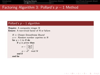 Introduction             Factoring Attacks       Elementary Attacks   Low Private Exponent Attack



Factoring Algorithm 3: Pollard’s p − 1 Method


       Pollard’s p − 1 algorithm
       Require: A composite integer N
       Ensure: A non-trivial factor of N or failure
               B ⇐ Chosen Smoothness Bound
               a ⇐ Random number coprime to N
               for q = 1 to B do
                    if q is prime then
                               —
                              log N
                       e←     log q
                                 e
                        a ← aq       mod N
                   end if
               end for
 
