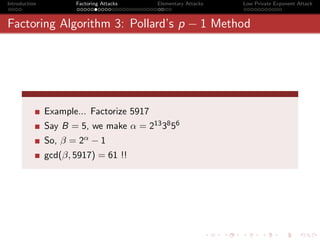 Introduction          Factoring Attacks    Elementary Attacks   Low Private Exponent Attack



Factoring Algorithm 3: Pollard’s p − 1 Method




               Example... Factorize 5917
               Say B = 5, we make α = 213 38 56
               So, β = 2α − 1
               gcd(β, 5917) = 61 !!
 
