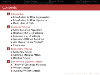 Introduction            Factoring Attacks      Elementary Attacks   Low Private Exponent Attack



Contents
       1 Introduction
               Introduction to RSA Cryptosystem
               Introduction to RSA Signatures
               Basic Ideas of RSA
       2 Factoring Attacks
               Some Factoring Algorithms
               Breaking RSA v/s Factoring
               Exposing d v/s Factoring
               Guessing φ(N) v/s Factoring
               Are Strong Primes Needed?
               Conclusion
       3 Elementary Attacks
               Dictionary Attack
               Common Modulus Attack
               Blinding Attack
       4 Low Private Exponent Attack
               Theory of Continued Fractions
               Wiener’s Attack
               Avoiding Wiener’s Attack
 