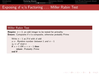 Introduction             Factoring Attacks     Elementary Attacks      Low Private Exponent Attack



Exposing d v/s Factoring . . . Miller Rabin Test




       Miller Rabin Test
       Require: n > 2, an odd integer to be tested for primality
       Ensure: Composite if n is composite, otherwise probably Prime
               Write n − 1 as 2s d with d odd
               a ⇐ Random number between 1 and n − 1
               x0 ⇐ ad mod n
               if x = 1 OR x = n − 1 then
                    return Probably Prime
               end if
 