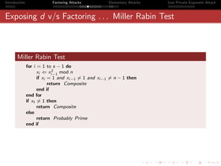 Introduction               Factoring Attacks        Elementary Attacks   Low Private Exponent Attack



Exposing d v/s Factoring . . . Miller Rabin Test



       Miller Rabin Test
               for i = 1 to s − 1 do
                             2
                     xi ⇐ xi−1 mod n
                     if xi = 1 and xi−1 = 1 and xi−1 = n − 1 then
                           return Composite
                     end if
               end for
               if xt = 1 then
                     return Composite
               else
                     return Probably Prime
               end if
 