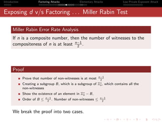 Introduction            Factoring Attacks           Elementary Attacks             Low Private Exponent Attack



Exposing d v/s Factoring . . . Miller Rabin Test

       Miller Rabin Error Rate Analysis
       If n is a composite number, then the number of witnesses to the
       compositeness of n is at least n−1 .
                                       2




       Proof
                                                                 n−1
               Prove that number of non-witnesses is at most      2
               Creating a subgroup B, which is a subgroup of     Z∗ , which
                                                                  n           contains all the
               non-witnesses
               Show the existence of an element in Z∗ − B,
                                                    n
                              n−1                                  n−1
               Order of B ≤    2
                                  .   Number of non-witnesses ≤     2



       We break the proof into two cases.
 