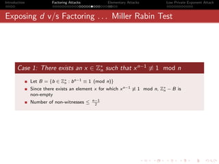 Introduction            Factoring Attacks         Elementary Attacks        Low Private Exponent Attack



Exposing d v/s Factoring . . . Miller Rabin Test




       Case 1: There exists an x ∈ Z∗ such that x n−1 ≡ 1 mod n
                                    n

               Let B = {b ∈ Z∗ : b n−1 ≡ 1 (mod n)}
                             n
               Since there exists an element x for which x n−1 ≡ 1 mod n, Z∗ − B is
                                                                           n
               non-empty
                                            n−1
               Number of non-witnesses ≤     2
 
