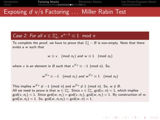 Introduction               Factoring Attacks                   Elementary Attacks               Low Private Exponent Attack



Exposing d v/s Factoring . . . Miller Rabin Test


       Case 2: For all x ∈ Z∗ , x n−1 ≡ 1 mod n
                            n
       To complete the proof, we have to prove that Z∗ − B is non-empty. Note that there
                                                     n
       exists a w such that

                                     w ≡v      (mod n1 ) and w ≡ 1            (mod n2 )

                                                       j
       where v is an element in B such that v 2 u ≡ −1 (mod n). So,

                                 j                                     j
                              w 2 u ≡ −1       (mod n1 ) and w 2 u ≡ 1              (mod n2 )

                       j                                   j
       This implies w 2 u ≡ −1 (mod n) and w 2 u ≡ 1 (mod n). So, w ∈ B.       /
       All we need to prove is that w ∈ Z∗ . Since v ∈ Z∗ , gcd(v , n) = 1, which implies
                                             n                n
       gcd(v , n1 ) = 1. Since gcd(w , n1 ) = gcd(v , n1 ), gcd(w , n1 ) = 1. By construction of w ,
       gcd(w , n2 ) = 1. So, gcd(w , n1 n2 ) = gcd(w , n) = 1.
 