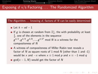 Introduction           Factoring Attacks   Elementary Attacks    Low Private Exponent Attack



Exposing d v/s Factoring . . . The Randomized Algorithm


       The Algorithm. . . knowing d, factors of N can be easily determined

               Let k = ed − 1
               If g is chosen at random from Z∗ , the with probability at least
                                                       n
               1
               2 , one of the elements in the sequence
                                                 t
               g k/2 , g k/4 , g k/8 , ..., g k/2 mod N is a witness for the
               compositeness of N
               A witness of compositeness of Miller Rabin test reveals a
               factor of N as square roots of 1 mod N (other than 1 and -1)
               would be x and −x where x ≡ 1 mod p and x ≡ −1 mod q
               gcd(x − 1, N) would get the factor of N
 