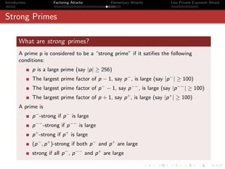 Introduction             Factoring Attacks         Elementary Attacks        Low Private Exponent Attack



Strong Primes

       What are strong primes?
       A prime p is considered to be a “strong prime” if it satiﬁes the following
       conditions:
               p is a large prime (say |p| ≥ 256)
               The largest prime factor of p − 1, say p − , is large (say |p − | ≥ 100)
               The largest prime factor of p − − 1, say p −− , is large (say |p −− | ≥ 100)
               The largest prime factor of p + 1, say p + , is large (say |p + | ≥ 100)
       A prime is
               p − -strong if p − is large
               p −− -strong if p −− is large
               p + -strong if p + is large
               (p − , p + )-strong if both p − and p + are large
               strong if all p − , p −− and p + are large
 