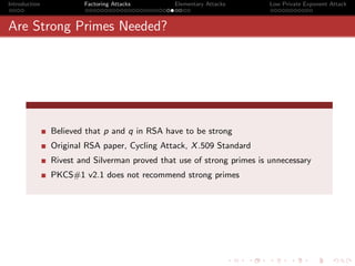 Introduction           Factoring Attacks       Elementary Attacks       Low Private Exponent Attack



Are Strong Primes Needed?




               Believed that p and q in RSA have to be strong
               Original RSA paper, Cycling Attack, X .509 Standard
               Rivest and Silverman proved that use of strong primes is unnecessary
               PKCS#1 v2.1 does not recommend strong primes
 
