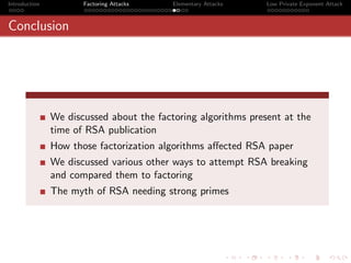 Introduction          Factoring Attacks   Elementary Attacks   Low Private Exponent Attack



Conclusion




               We discussed about the factoring algorithms present at the
               time of RSA publication
               How those factorization algorithms aﬀected RSA paper
               We discussed various other ways to attempt RSA breaking
               and compared them to factoring
               The myth of RSA needing strong primes
 