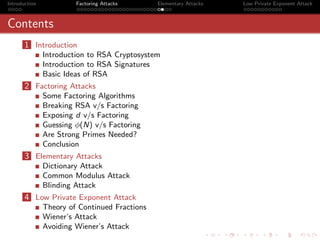 Introduction            Factoring Attacks      Elementary Attacks   Low Private Exponent Attack



Contents
       1 Introduction
               Introduction to RSA Cryptosystem
               Introduction to RSA Signatures
               Basic Ideas of RSA
       2 Factoring Attacks
               Some Factoring Algorithms
               Breaking RSA v/s Factoring
               Exposing d v/s Factoring
               Guessing φ(N) v/s Factoring
               Are Strong Primes Needed?
               Conclusion
       3 Elementary Attacks
               Dictionary Attack
               Common Modulus Attack
               Blinding Attack
       4 Low Private Exponent Attack
               Theory of Continued Fractions
               Wiener’s Attack
               Avoiding Wiener’s Attack
 