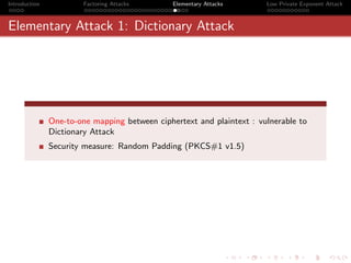 Introduction            Factoring Attacks      Elementary Attacks      Low Private Exponent Attack



Elementary Attack 1: Dictionary Attack




               One-to-one mapping between ciphertext and plaintext : vulnerable to
               Dictionary Attack
               Security measure: Random Padding (PKCS#1 v1.5)
 