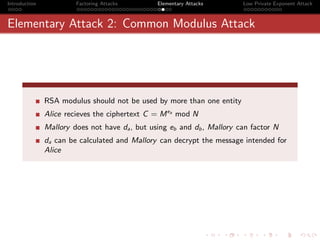 Introduction            Factoring Attacks       Elementary Attacks       Low Private Exponent Attack



Elementary Attack 2: Common Modulus Attack




               RSA modulus should not be used by more than one entity
               Alice recieves the ciphertext C = M ea mod N
               Mallory does not have da , but using eb and db , Mallory can factor N
               da can be calculated and Mallory can decrypt the message intended for
               Alice
 