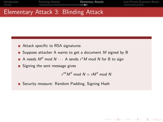 Introduction            Factoring Attacks             Elementary Attacks   Low Private Exponent Attack



Elementary Attack 3: Blinding Attack




               Attack speciﬁc to RSA signatures
               Suppose attacker A wants to get a document M signed by B
               A needs M d mod N · · · A sends r e M mod N for B to sign
               Signing the sent message gives

                                            r ed M d mod N = rM d mod N

               Security measure: Random Padding, Signing Hash
 