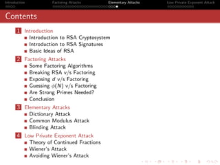 Introduction            Factoring Attacks      Elementary Attacks   Low Private Exponent Attack



Contents
       1 Introduction
               Introduction to RSA Cryptosystem
               Introduction to RSA Signatures
               Basic Ideas of RSA
       2 Factoring Attacks
               Some Factoring Algorithms
               Breaking RSA v/s Factoring
               Exposing d v/s Factoring
               Guessing φ(N) v/s Factoring
               Are Strong Primes Needed?
               Conclusion
       3 Elementary Attacks
               Dictionary Attack
               Common Modulus Attack
               Blinding Attack
       4 Low Private Exponent Attack
               Theory of Continued Fractions
               Wiener’s Attack
               Avoiding Wiener’s Attack
 