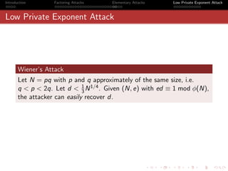 Introduction       Factoring Attacks   Elementary Attacks   Low Private Exponent Attack



Low Private Exponent Attack




       Wiener’s Attack
       Let N = pq with p and q approximately of the same size, i.e.
                              1
       q < p < 2q. Let d < 3 N 1/4 . Given (N, e) with ed ≡ 1 mod φ(N),
       the attacker can easily recover d.
 