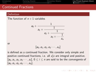 Introduction         Factoring Attacks                 Elementary Attacks       Low Private Exponent Attack



Continued Fractions
       Deﬁnition
       The function of n + 1 variables
                                                           1
                                a0 +
                                                               1
                                           a1 +
                                                                   1
                                                   a2 +
                                                                           1
                                                           a3 + · · ·
                                                                           an
       or
                                         [a0 , a1 , a2 , a3 · · · , an ]
       is deﬁned as a continued fraction. We consider only simple and
       positive continued fractions, i.e. all ai s are integral and positive.
       [a0 , a1 , a2 , a3 · · · , ai ], 0 ≤ i ≤ n are said to be the convergents of
       [a0 , a1 , a2 , a3 · · · , an ].
 