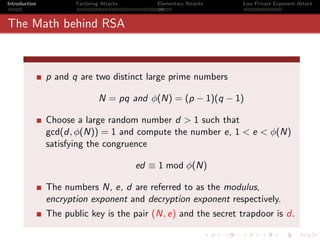 Introduction          Factoring Attacks       Elementary Attacks   Low Private Exponent Attack



The Math behind RSA



               p and q are two distinct large prime numbers

                               N = pq and φ(N) = (p − 1)(q − 1)

               Choose a large random number d > 1 such that
               gcd(d, φ(N)) = 1 and compute the number e, 1 < e < φ(N)
               satisfying the congruence

                                          ed ≡ 1 mod φ(N)

               The numbers N, e, d are referred to as the modulus,
               encryption exponent and decryption exponent respectively.
               The public key is the pair (N, e) and the secret trapdoor is d.
 