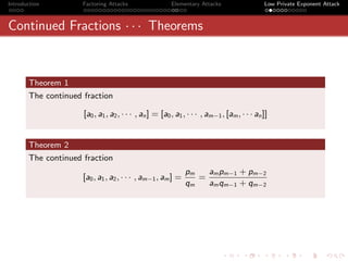 Introduction         Factoring Attacks                  Elementary Attacks                   Low Private Exponent Attack



Continued Fractions · · · Theorems



       Theorem 1
       The continued fraction

                     [a0 , a1 , a2 , · · · , an ] = [a0 , a1 , · · · , am−1 , [am , · · · an ]]


       Theorem 2
       The continued fraction
                                                             pm   am pm−1 + pm−2
                     [a0 , a1 , a2 , · · · , am−1 , am ] =      =
                                                             qm   am qm−1 + qm−2
 