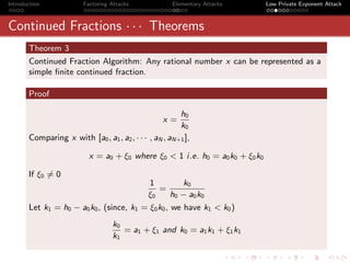 Introduction            Factoring Attacks             Elementary Attacks     Low Private Exponent Attack



Continued Fractions · · · Theorems
       Theorem 3
       Continued Fraction Algorithm: Any rational number x can be represented as a
       simple ﬁnite continued fraction.

       Proof

                                                        h0
                                                   x=
                                                        k0
       Comparing x with [a0 , a1 , a2 , · · · , aN , aN+1 ],

                          x = a0 + ξ0 where ξ0 < 1 i.e. h0 = a0 k0 + ξ0 k0

       If ξ0 = 0
                                          1          k0
                                             =
                                         ξ0       h0 − a0 k0
       Let k1 = h0 − a0 k0 , (since, k1 = ξ0 k0 , we have k1 < k0 )
                                   k0
                                      = a1 + ξ1 and k0 = a1 k1 + ξ1 k1
                                   k1
 