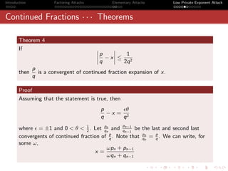 Introduction            Factoring Attacks        Elementary Attacks      Low Private Exponent Attack



Continued Fractions · · · Theorems

       Theorem 4
       If                                   ˛    ˛
                                            ˛p
                                            ˛ − x˛ ≤ 1
                                                 ˛
                                            ˛q   ˛  2q 2
               p
       then      is a convergent of continued fraction expansion of x.
               q

       Proof
       Assuming that the statement is true, then
                                             p      θ
                                               −x = 2
                                             q     q
                                                      p
       where = ±1 and 0 < θ < 1 . Let pn and qn−1 be the last and second last
                                   2      qn       n−1
       convergents of continued fraction of q . Note that pn = p . We can write, for
                                             p
                                                          qn   q
       some ω,
                                           ωpn + pn−1
                                      x=
                                           ωqn + qn−1
 