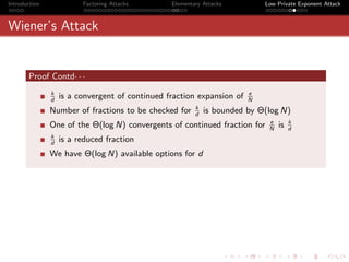 Introduction             Factoring Attacks       Elementary Attacks         Low Private Exponent Attack



Wiener’s Attack


       Proof Contd· · ·
               k                                                        e
               d
                   is a convergent of continued fraction expansion of   N
                                                         k
               Number of fractions to be checked for     d
                                                             is bounded by Θ(log N)
                                                                             e        k
               One of the Θ(log N) convergents of continued fraction for     N
                                                                                 is   d
               k
               d
                   is a reduced fraction
               We have Θ(log N) available options for d
 