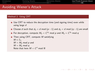 Introduction           Factoring Attacks      Elementary Attacks      Low Private Exponent Attack



Avoiding Wiener’s Attack

       Method 2: Using CRT

               Use CRT to reduce the decryption time (and signing time) even while
               using large d
               Choose d such that dp = d mod (p − 1) and dq = d mod (q − 1) are small
               For decryption, compute Mp = C dp mod p and Mq = C dq mod q
               Then using CRT, compute M satisfying
               M ∈ Zn
               M = Mp mod p and
               M = Mq mod q
               Note that here M = C d mod N
 
