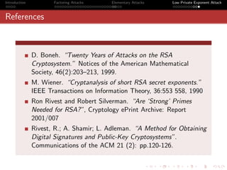 Introduction          Factoring Attacks   Elementary Attacks   Low Private Exponent Attack



References



               D. Boneh. “Twenty Years of Attacks on the RSA
               Cryptosystem.” Notices of the American Mathematical
               Society, 46(2):203–213, 1999.
               M. Wiener. “Cryptanalysis of short RSA secret exponents.”
               IEEE Transactions on Information Theory, 36:553 558, 1990
               Ron Rivest and Robert Silverman. “Are ‘Strong’ Primes
               Needed for RSA?”, Cryptology ePrint Archive: Report
               2001/007
               Rivest, R.; A. Shamir; L. Adleman. “A Method for Obtaining
               Digital Signatures and Public-Key Cryptosystems”.
               Communications of the ACM 21 (2): pp.120-126.
 