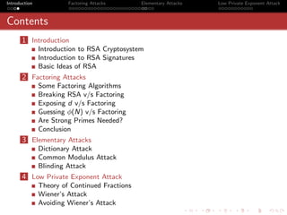 Introduction            Factoring Attacks      Elementary Attacks   Low Private Exponent Attack



Contents
       1 Introduction
               Introduction to RSA Cryptosystem
               Introduction to RSA Signatures
               Basic Ideas of RSA
       2 Factoring Attacks
               Some Factoring Algorithms
               Breaking RSA v/s Factoring
               Exposing d v/s Factoring
               Guessing φ(N) v/s Factoring
               Are Strong Primes Needed?
               Conclusion
       3 Elementary Attacks
               Dictionary Attack
               Common Modulus Attack
               Blinding Attack
       4 Low Private Exponent Attack
               Theory of Continued Fractions
               Wiener’s Attack
               Avoiding Wiener’s Attack
 