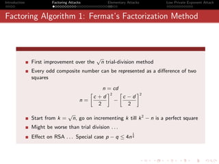 Introduction            Factoring Attacks           Elementary Attacks        Low Private Exponent Attack



Factoring Algorithm 1: Fermat’s Factorization Method



                                                √
               First improvement over the        n trial-division method
               Every odd composite number can be represented as a diﬀerence of two
               squares

                                                  n = cd
                                            »       –2 »      –2
                                           c +d          c −d
                                        n=            −
                                             2             2
                                 √
               Start from k =        n, go on incrementing k till k 2 − n is a perfect square
               Might be worse than trial division . . .
                                                                  1
               Eﬀect on RSA . . . Special case p − q ≤ 4n 4
 
