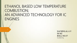 ETHANOL BASED LOW TEMPERATURE
COMBUSTION;
AN ADVANCED TECHNOLOGY FOR IC
ENGINES
SACHINLAL A V
S8 M2
ROLL NO:37
Guided by,
1
 