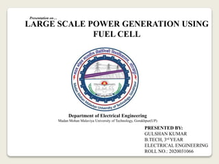 LARGE SCALE POWER GENERATION USING
FUEL CELL
PRESENTED BY:
GULSHAN KUMAR
B.TECH, 3rd YEAR
ELECTRICAL ENGINEERING
ROLL NO.: 2020031066
Department of Electrical Engineering
Madan Mohan Malaviya University of Technology, Gorakhpur(UP)
Presentation on…
 