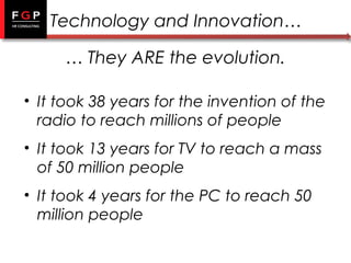 Technology and Innovation…
… They ARE the evolution.
• It took 38 years for the invention of the
radio to reach millions of people
• It took 13 years for TV to reach a mass
of 50 million people
• It took 4 years for the PC to reach 50
million people

 