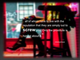 “all of whom have to live with the
reputation that they are simply out to
screw you. Only the prostitute is
honest about it.   ”
                           -Anonymous
 